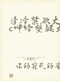 清冷禁欲大佬被c呻吟双腿大张h