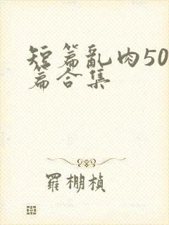 短篇乱肉500篇合集