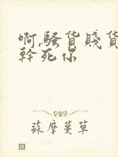 啊,骚货贱货,干死你