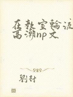 在教室轮流澡到高潮np文