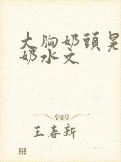 大胸奶头晃着喷奶水文