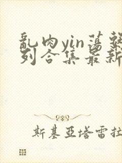 乱肉yin荡系列合集最新章节
