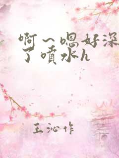 啊～嗯好深高潮了喷水h