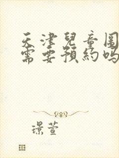 天津儿童图书馆需要预约吗