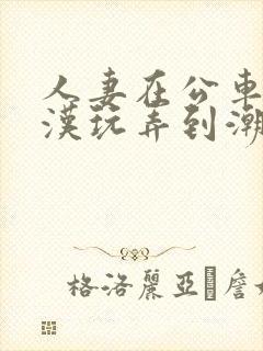 人妻在公车被痴汉玩弄到潮喷