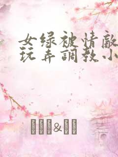 女绿被情敌羞辱玩弄调教小说