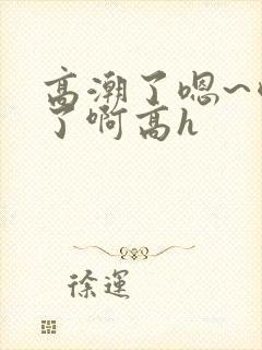 高潮了嗯~喷水了啊高h