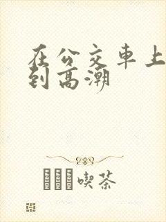 在公交车上被做到高潮