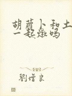 胡萝卜和土豆能一起炖吗