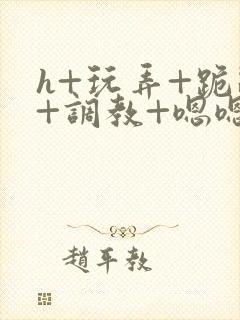 h+玩弄+跪趴+调教+嗯嗯女女