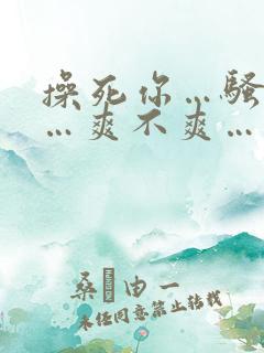 操死你…骚货……爽不爽…
