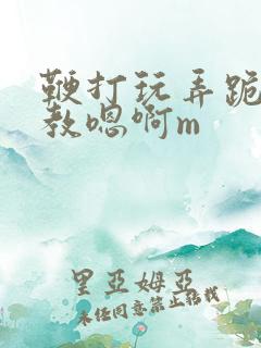 鞭打玩弄跪趴调教嗯啊m
