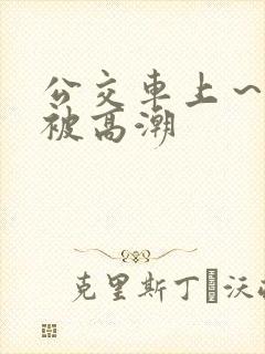 公交车上～嗯啊被高潮