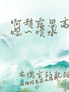 啊赵露思高潮了嗯～喷水