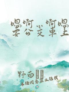 嗯啊…啊嗯嗯还要公交车上