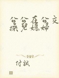公公在公交车上操儿媳妇