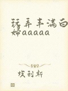 玩弄丰满白嫩少妇aaaaa