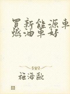 买新能源车还是燃油车好