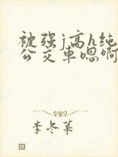 被强j高h纯肉公交车嗯啊被迫