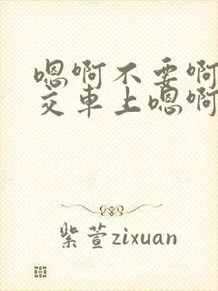 嗯啊不要啊在公交车上嗯啊
