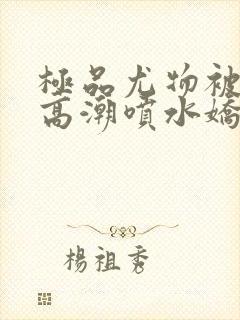 极品尤物被啪到高潮喷水娇喘