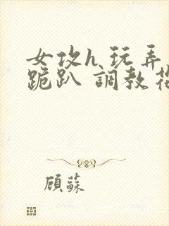 女攻h 玩弄 跪趴 调教花