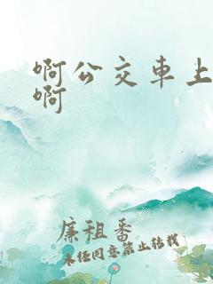 啊公交车上被嗯啊
