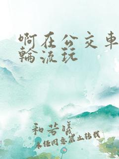 啊在公交车上被轮流玩