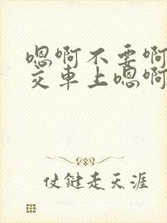 嗯啊不要啊在公交车上嗯啊