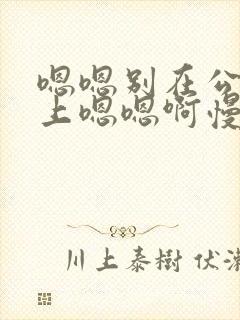 嗯嗯别在公交车上嗯嗯啊慢点啊啊啊啊啊