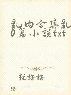 乱肉合集乱500篇小说txt
