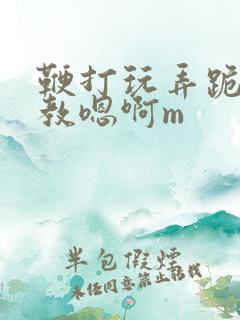 鞭打玩弄跪趴调教嗯啊m