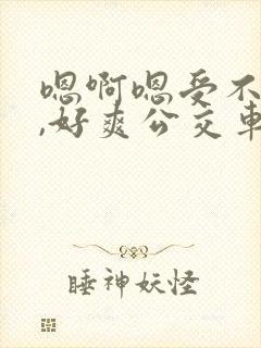 嗯啊嗯受不了了,好爽公交车