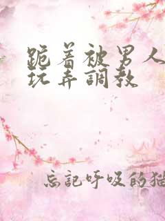 跪着被男人蹂躏玩弄调教