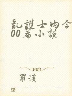 乱护士肉合集500篇小说