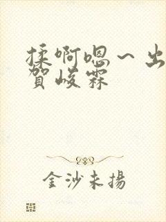 揉啊嗯～出水了贺峻霖