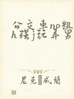 公交车np粗暴h强j玩弄男男