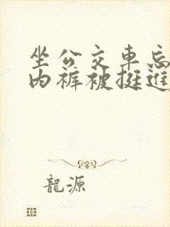 坐公交车忘了穿内裤被挺进去了