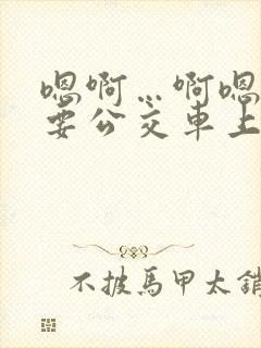 嗯啊…啊嗯嗯还要公交车上