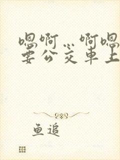 嗯啊…啊嗯嗯还要公交车上