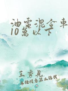 油电混合车推荐10万以下