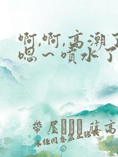 啊,啊,高潮了嗯～喷水了微博