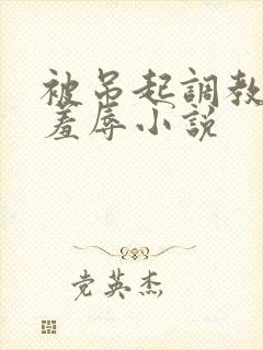 被吊起调教捆绑羞辱小说