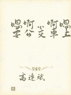嗯啊…啊嗯嗯还要公交车上