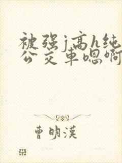 被强j高h纯肉公交车嗯啊被迫