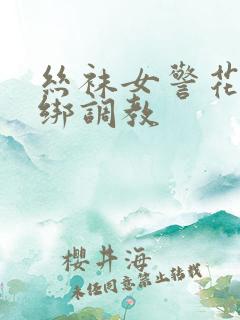 丝袜女警花被捆绑调教