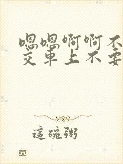 嗯嗯啊啊不要公交车上不要好大不要嗯嗯啊啊