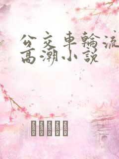 公交车轮流澡到高潮小说