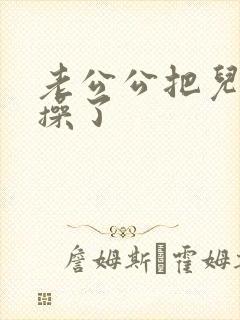 老公公把儿媳妇操了