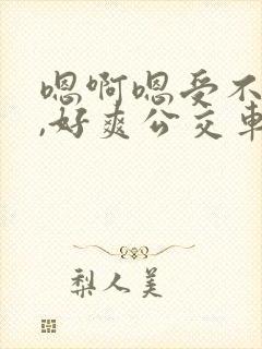 嗯啊嗯受不了了,好爽公交车